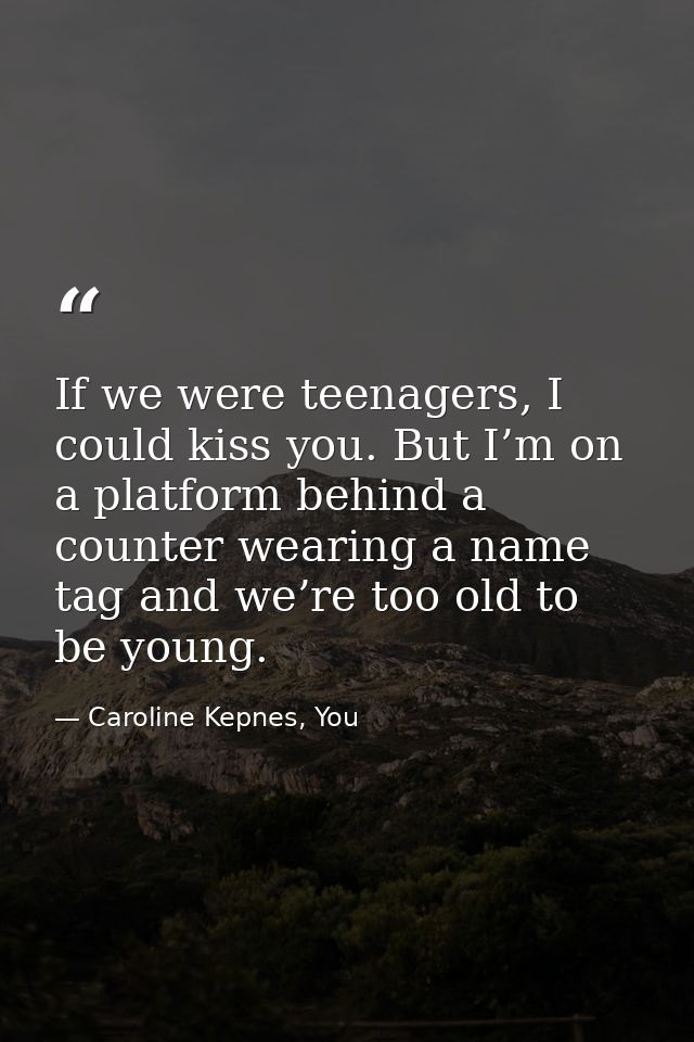 If we were teenagers, I could kiss you. But I’m on a platform behind a counter wearing a name tag and we’re too old to b — Caroline Kepnes, You