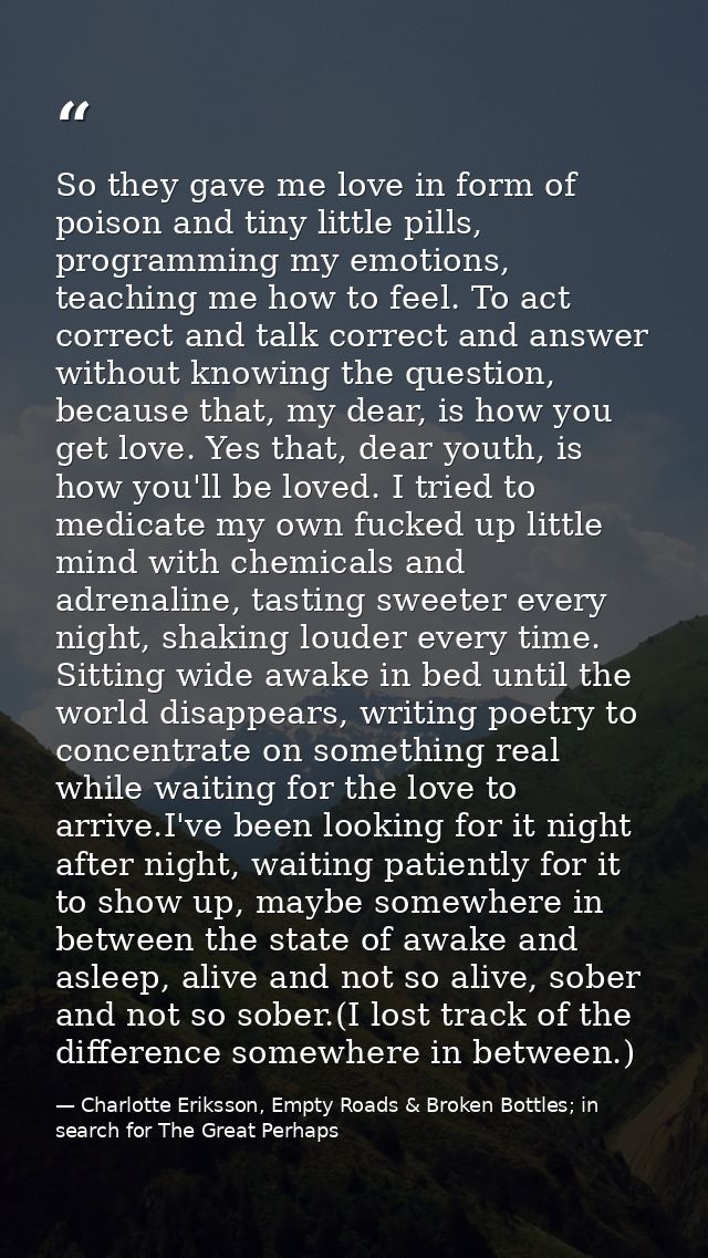 So they gave me love in form of poison and tiny little pills, programming my emotions, teaching me how to feel. To act c — Charlotte Eriksson, Empty Roads & Broken Bottles; in search for The Great Perhaps