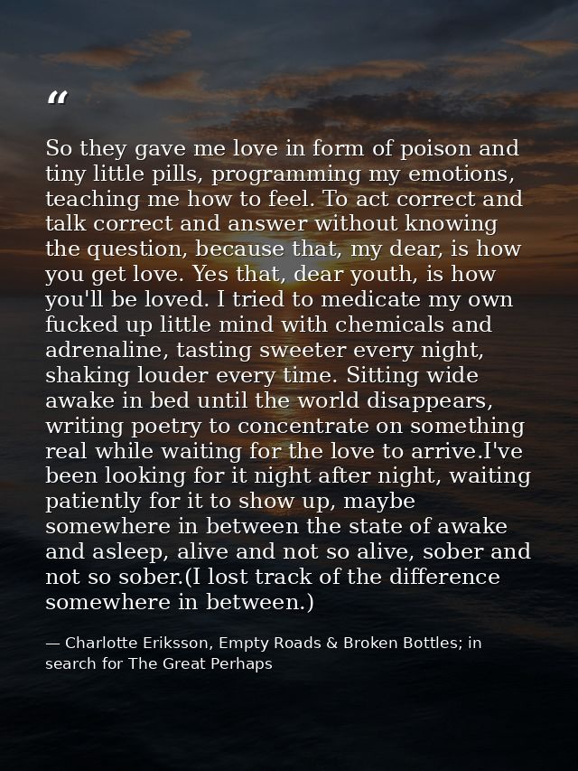 So they gave me love in form of poison and tiny little pills, programming my emotions, teaching me how to feel. To act c — Charlotte Eriksson, Empty Roads & Broken Bottles; in search for The Great Perhaps