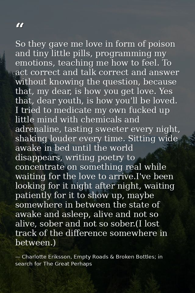 So they gave me love in form of poison and tiny little pills, programming my emotions, teaching me how to feel. To act c — Charlotte Eriksson, Empty Roads & Broken Bottles; in search for The Great Perhaps