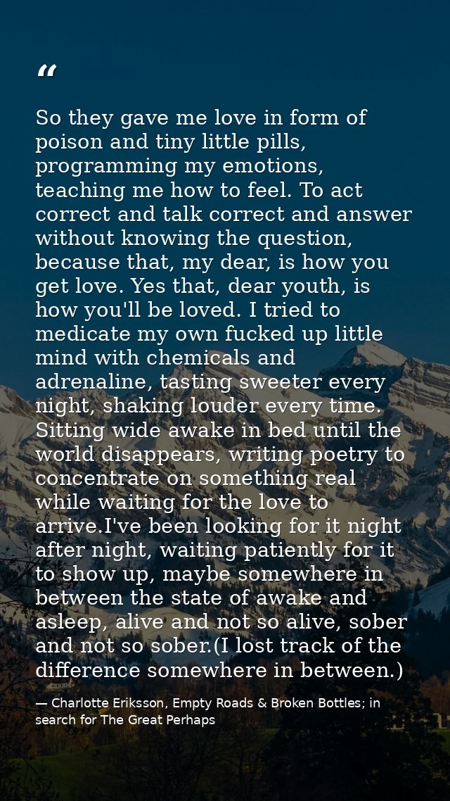 So they gave me love in form of poison and tiny little pills, programming my emotions, teaching me how to feel. To act c — Charlotte Eriksson, Empty Roads & Broken Bottles; in search for The Great Perhaps