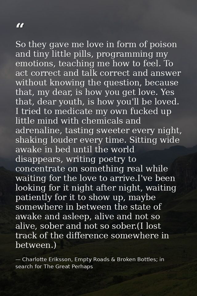 So they gave me love in form of poison and tiny little pills, programming my emotions, teaching me how to feel. To act c — Charlotte Eriksson, Empty Roads & Broken Bottles; in search for The Great Perhaps