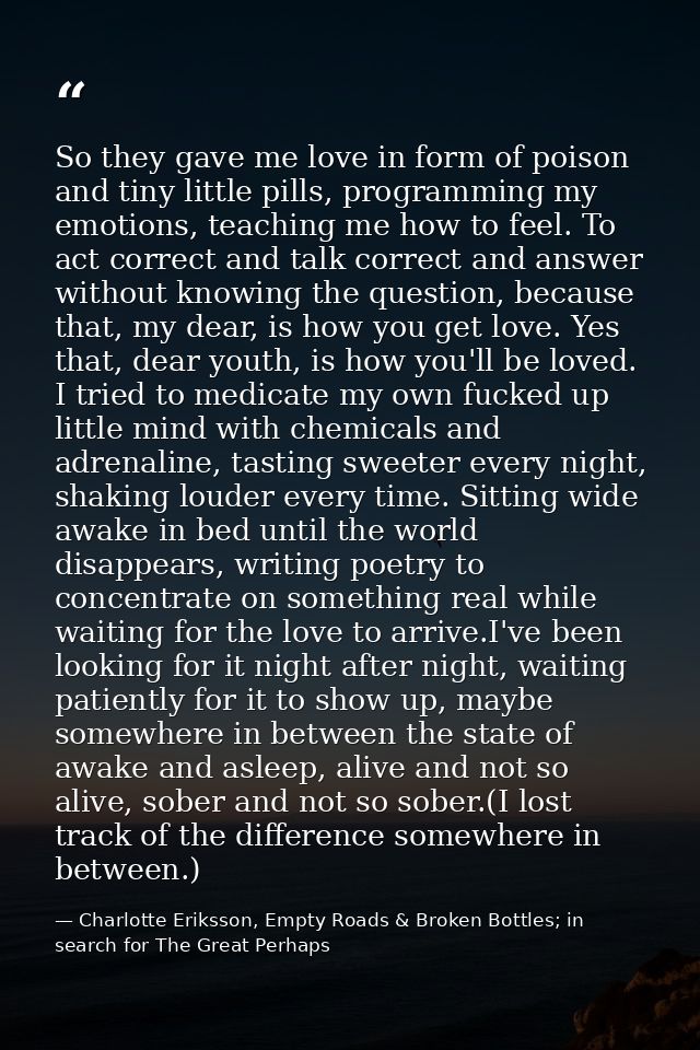 So they gave me love in form of poison and tiny little pills, programming my emotions, teaching me how to feel. To act c — Charlotte Eriksson, Empty Roads & Broken Bottles; in search for The Great Perhaps