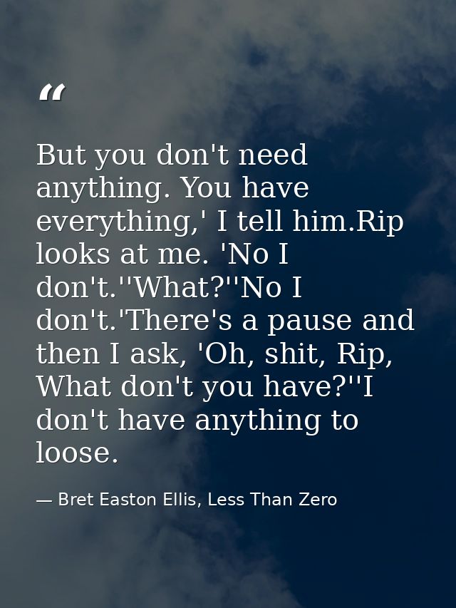 But you don't need anything. You have everything,' I tell him.Rip looks at me. 'No I don't.''What?''No I don't.'There's  — Bret Easton Ellis, Less Than Zero