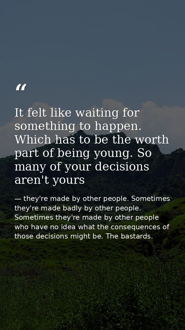 It felt like waiting for something to happen. Which has to be the worth part of being young. So many of your decisions a — they're made by other people. Sometimes they're made badly by other people. Sometimes they're made by other people who have no idea what the consequences of those decisions might be. The bastards.