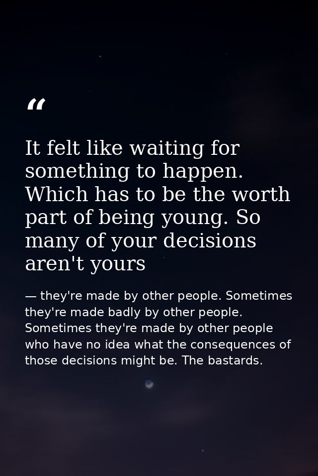 It felt like waiting for something to happen. Which has to be the worth part of being young. So many of your decisions a — they're made by other people. Sometimes they're made badly by other people. Sometimes they're made by other people who have no idea what the consequences of those decisions might be. The bastards.