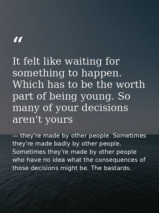 It felt like waiting for something to happen. Which has to be the worth part of being young. So many of your decisions a — they're made by other people. Sometimes they're made badly by other people. Sometimes they're made by other people who have no idea what the consequences of those decisions might be. The bastards.