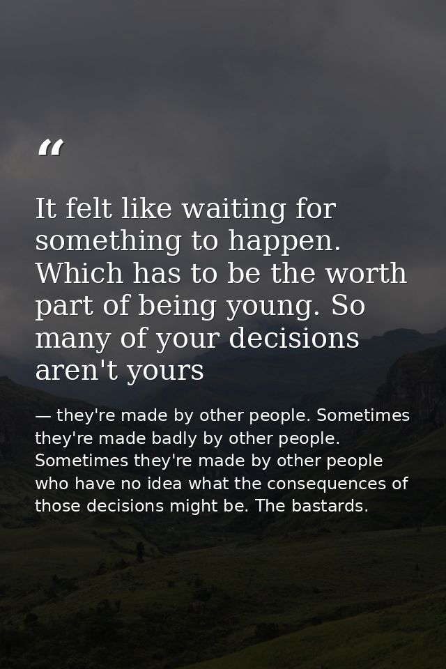 It felt like waiting for something to happen. Which has to be the worth part of being young. So many of your decisions a — they're made by other people. Sometimes they're made badly by other people. Sometimes they're made by other people who have no idea what the consequences of those decisions might be. The bastards.