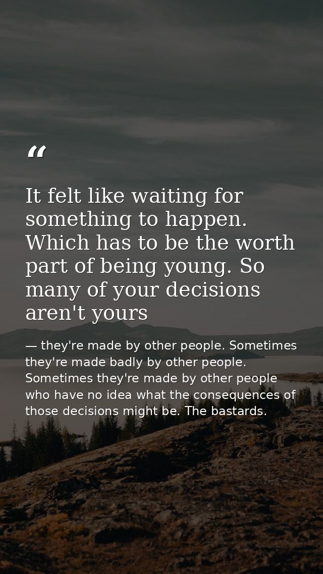 It felt like waiting for something to happen. Which has to be the worth part of being young. So many of your decisions a — they're made by other people. Sometimes they're made badly by other people. Sometimes they're made by other people who have no idea what the consequences of those decisions might be. The bastards.