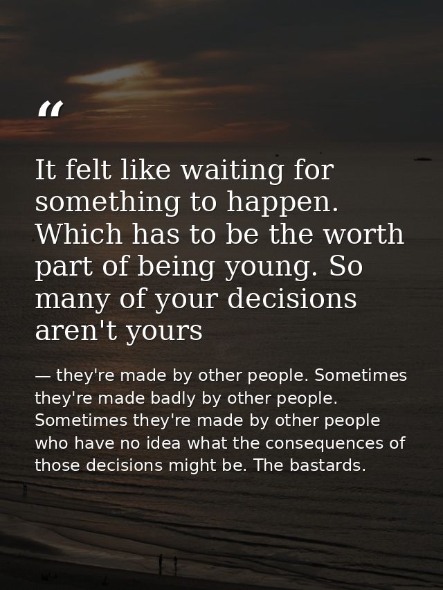 It felt like waiting for something to happen. Which has to be the worth part of being young. So many of your decisions a — they're made by other people. Sometimes they're made badly by other people. Sometimes they're made by other people who have no idea what the consequences of those decisions might be. The bastards.