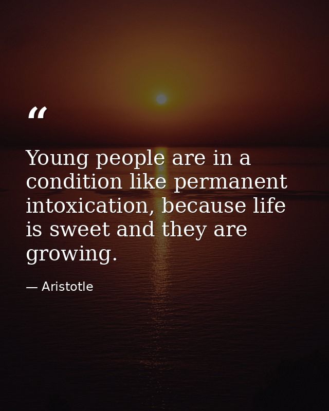 Young people are in a condition like permanent intoxication, because life is sweet and they are growing. — Aristotle