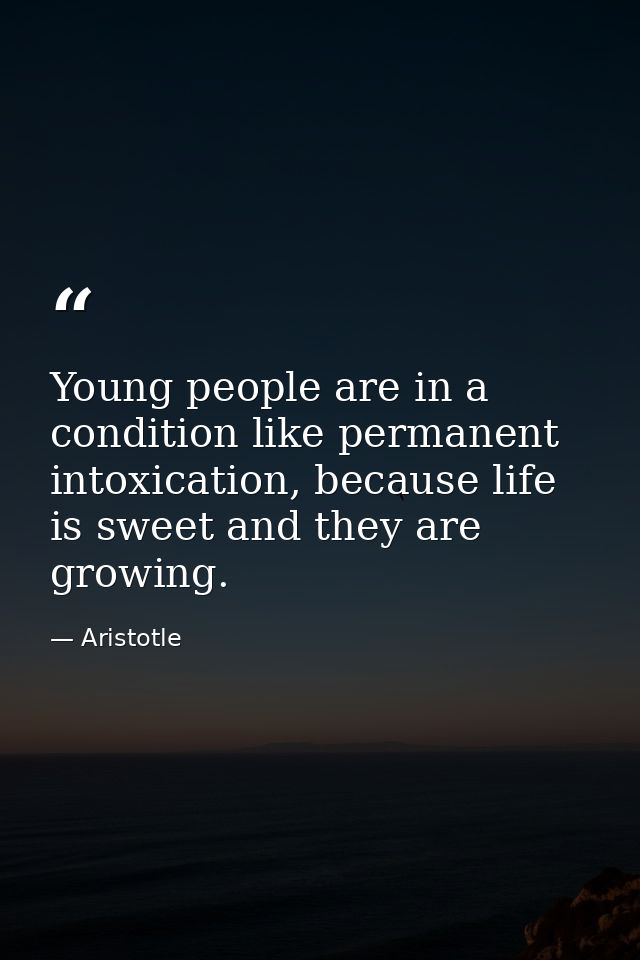Young people are in a condition like permanent intoxication, because life is sweet and they are growing. — Aristotle