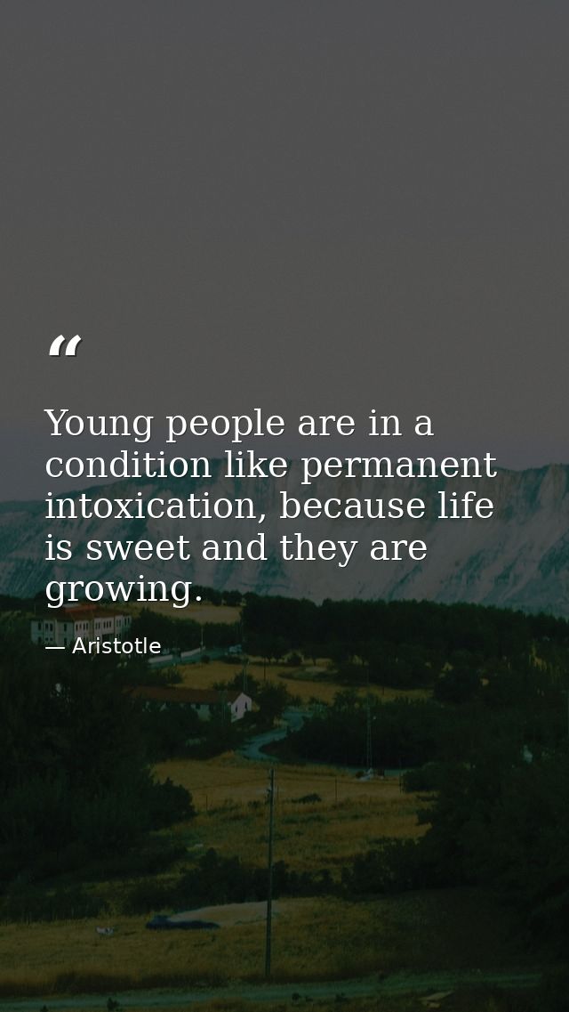 Young people are in a condition like permanent intoxication, because life is sweet and they are growing. — Aristotle