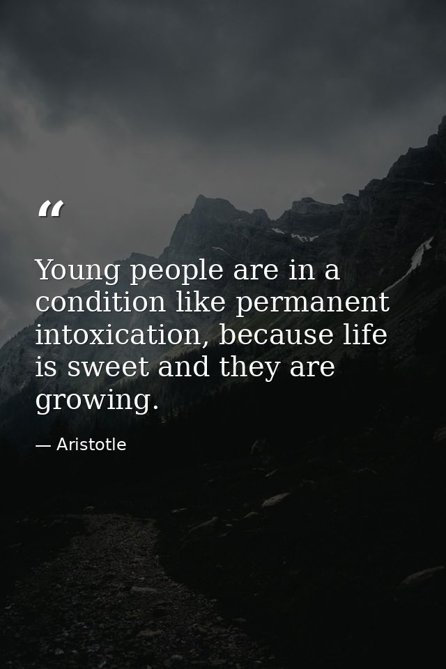 Young people are in a condition like permanent intoxication, because life is sweet and they are growing. — Aristotle