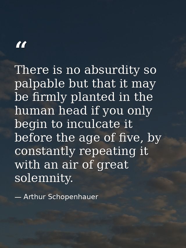 There is no absurdity so palpable but that it may be firmly planted in the human head if you only begin to inculcate it  — Arthur Schopenhauer