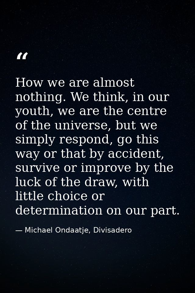 How we are almost nothing. We think, in our youth, we are the centre of the universe, but we simply respond, go this way — Michael Ondaatje, Divisadero