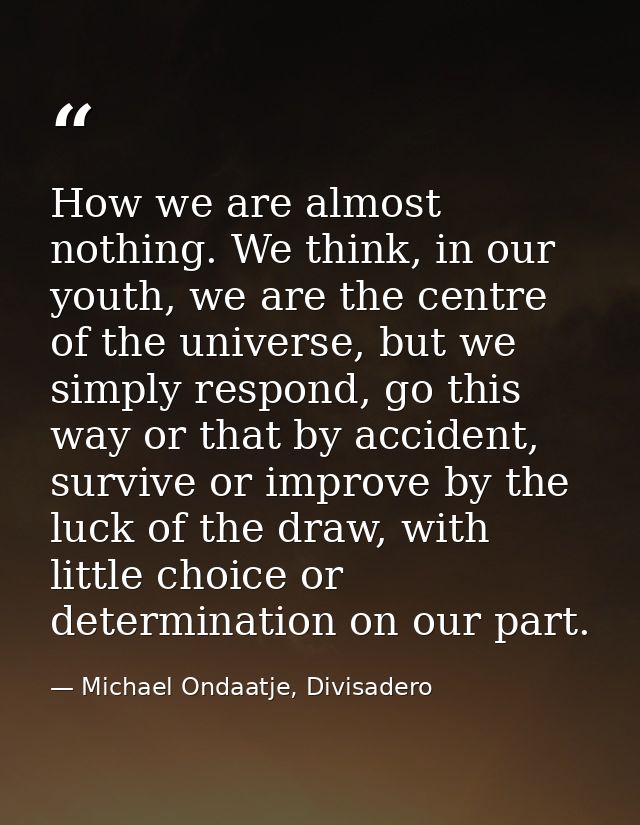 How we are almost nothing. We think, in our youth, we are the centre of the universe, but we simply respond, go this way — Michael Ondaatje, Divisadero