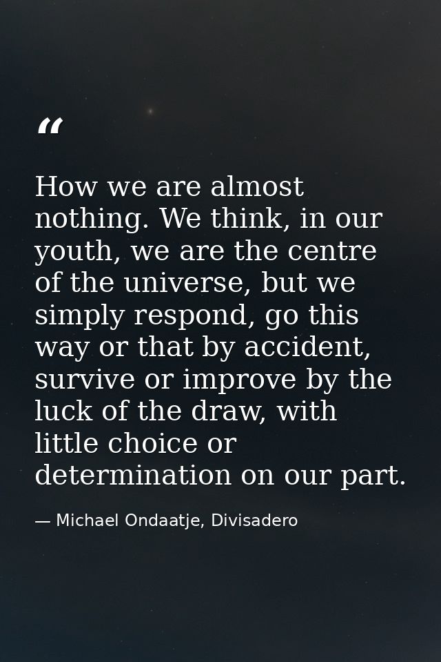 How we are almost nothing. We think, in our youth, we are the centre of the universe, but we simply respond, go this way — Michael Ondaatje, Divisadero