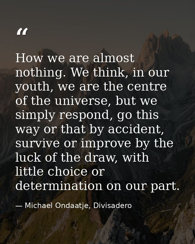 How we are almost nothing. We think, in our youth, we are the centre of the universe, but we simply respond, go this way — Michael Ondaatje, Divisadero