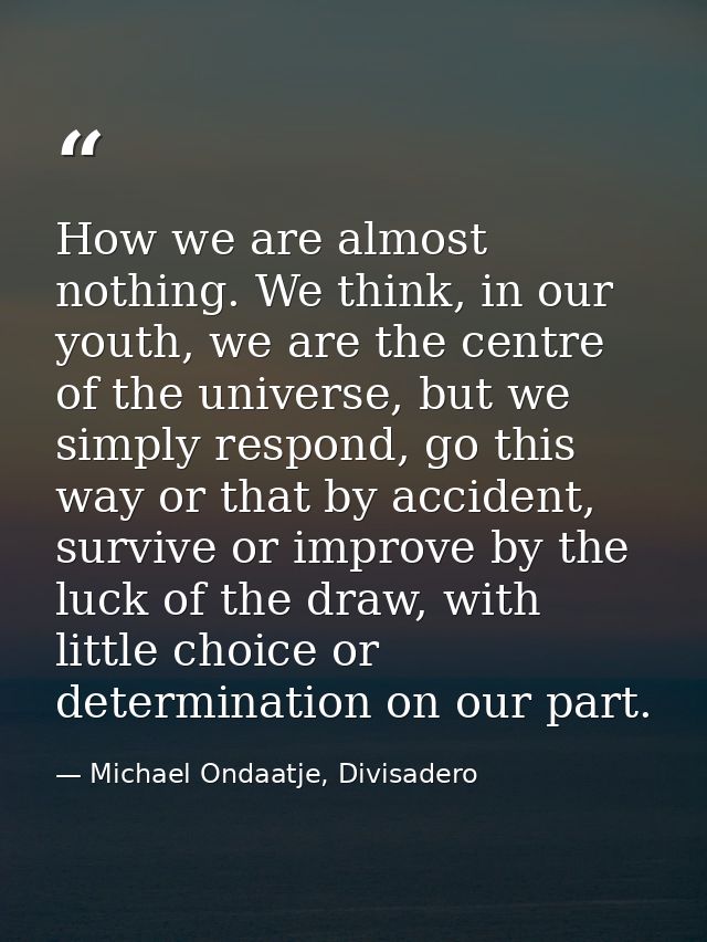 How we are almost nothing. We think, in our youth, we are the centre of the universe, but we simply respond, go this way — Michael Ondaatje, Divisadero