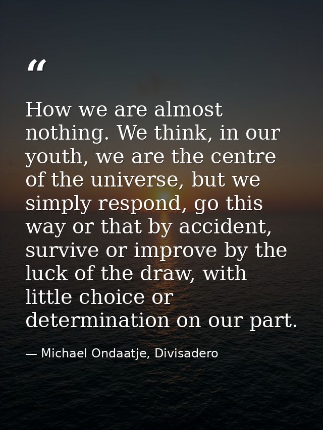 How we are almost nothing. We think, in our youth, we are the centre of the universe, but we simply respond, go this way — Michael Ondaatje, Divisadero
