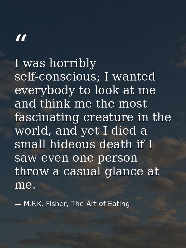 I was horribly self-conscious; I wanted everybody to look at me and think me the most fascinating creature in the world, — M.F.K. Fisher, The Art of Eating