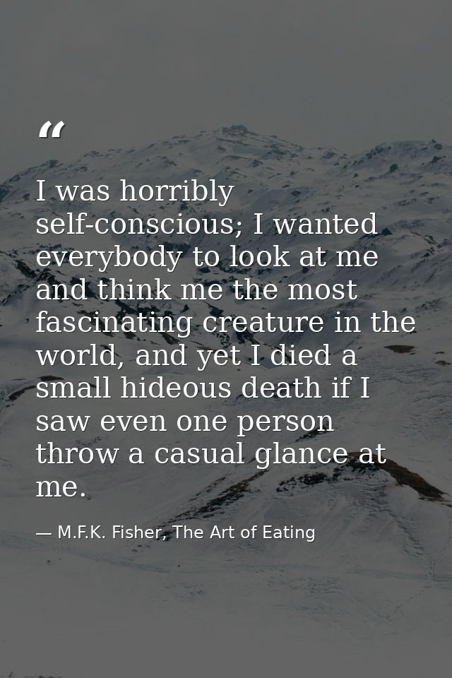 I was horribly self-conscious; I wanted everybody to look at me and think me the most fascinating creature in the world, — M.F.K. Fisher, The Art of Eating