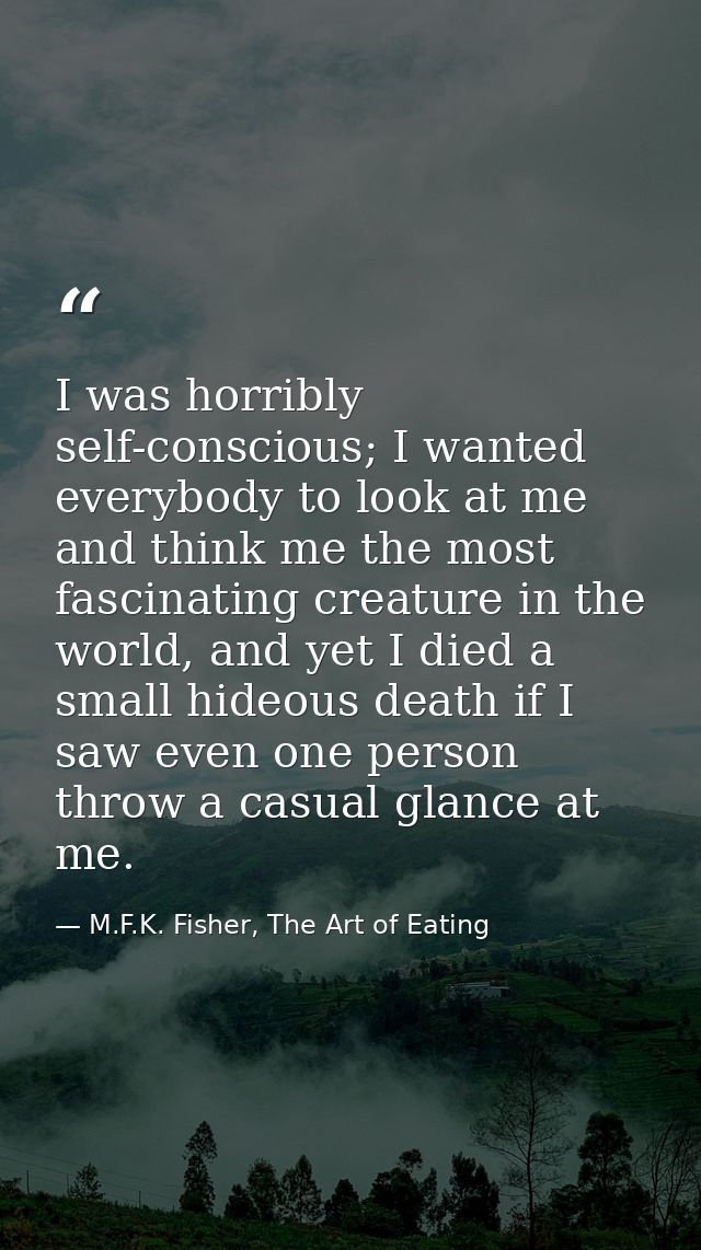 I was horribly self-conscious; I wanted everybody to look at me and think me the most fascinating creature in the world, — M.F.K. Fisher, The Art of Eating