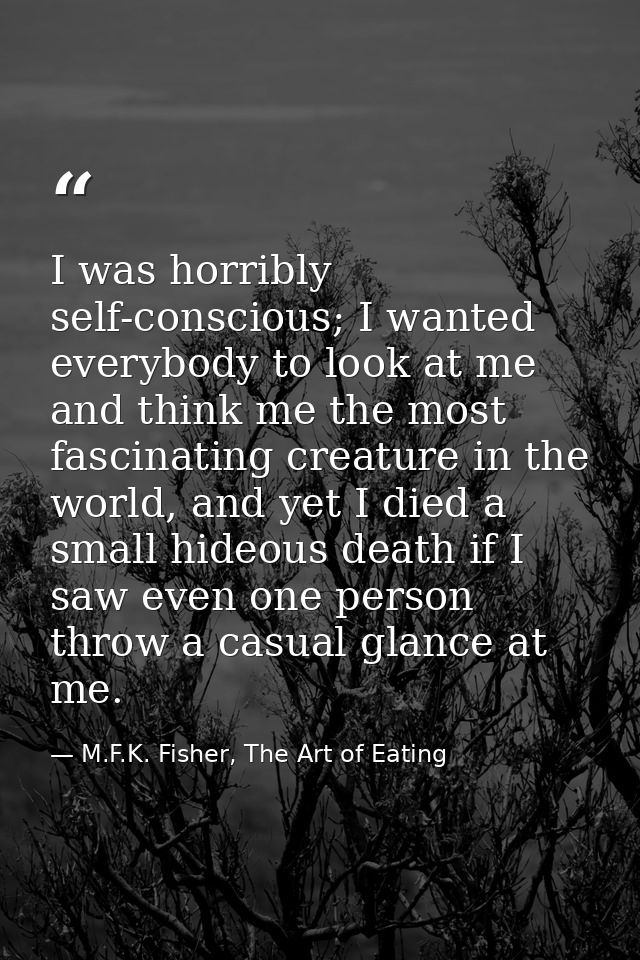 I was horribly self-conscious; I wanted everybody to look at me and think me the most fascinating creature in the world, — M.F.K. Fisher, The Art of Eating