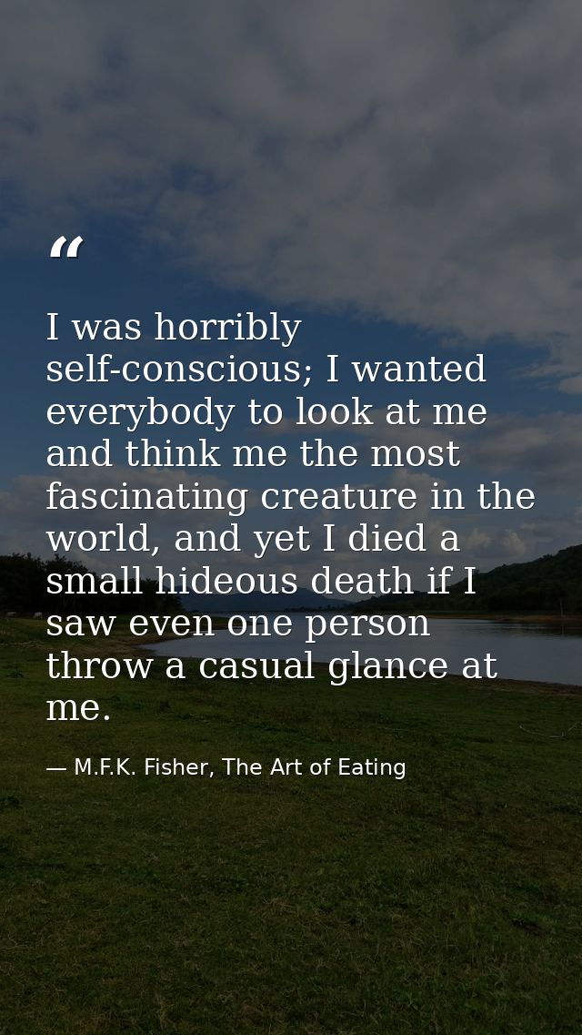 I was horribly self-conscious; I wanted everybody to look at me and think me the most fascinating creature in the world, — M.F.K. Fisher, The Art of Eating