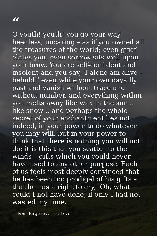 O youth! youth! you go your way heedless, uncaring – as if you owned all the treasures of the world; even grief elates y — Ivan Turgenev, First Love