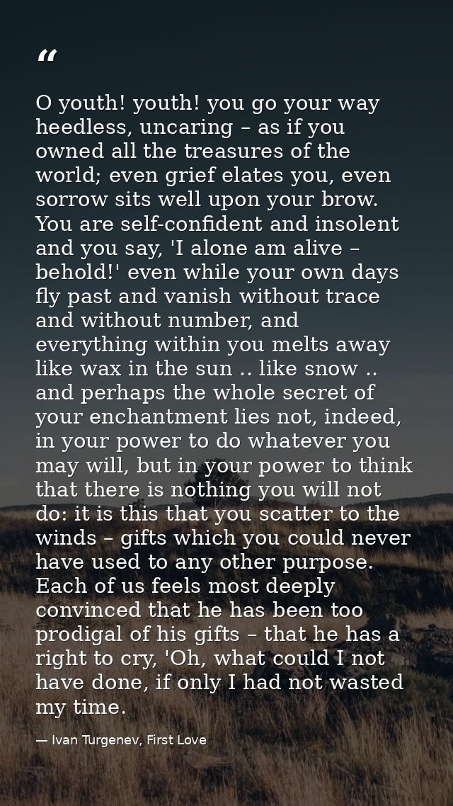 O youth! youth! you go your way heedless, uncaring – as if you owned all the treasures of the world; even grief elates y — Ivan Turgenev, First Love
