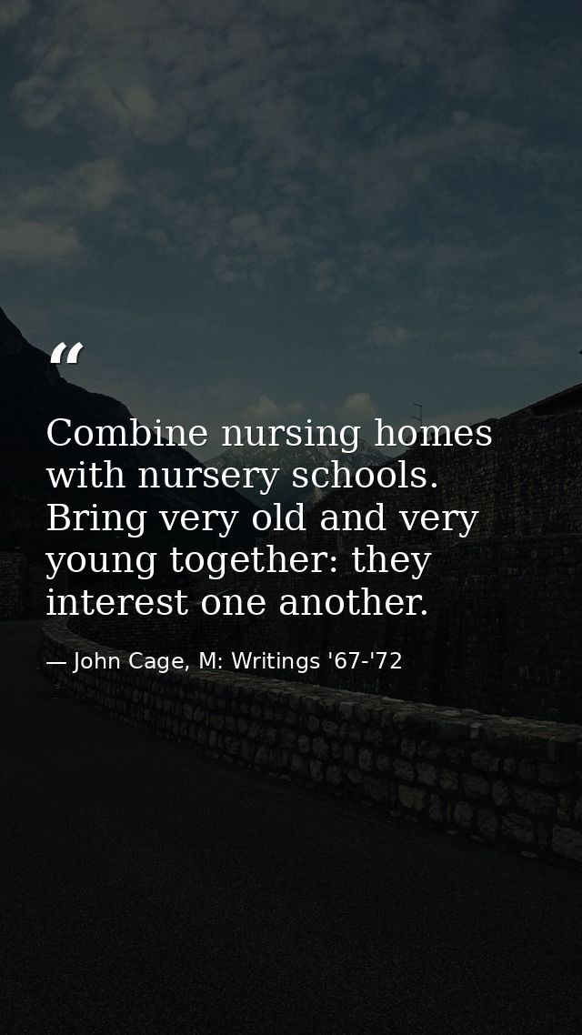 Combine nursing homes with nursery schools. Bring very old and very young together: they interest one another. — John Cage, M: Writings '67-'72