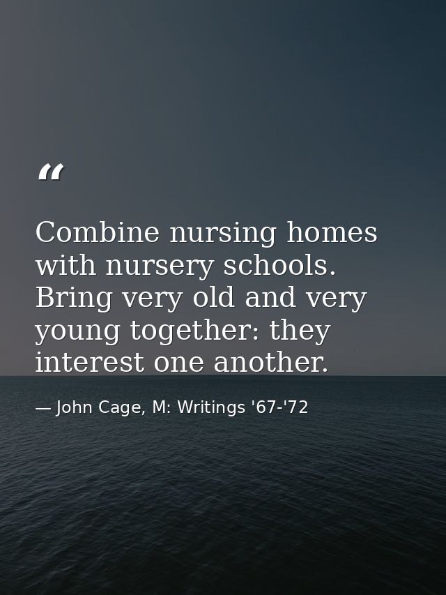 Combine nursing homes with nursery schools. Bring very old and very young together: they interest one another. — John Cage, M: Writings '67-'72