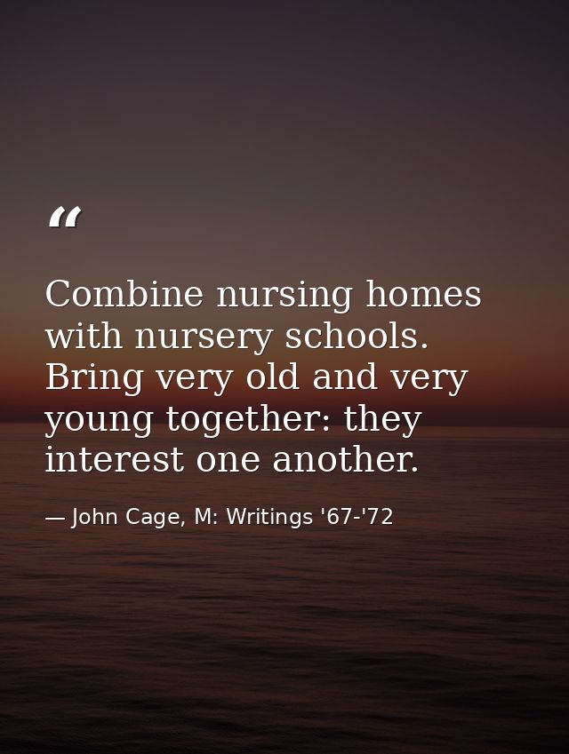 Combine nursing homes with nursery schools. Bring very old and very young together: they interest one another. — John Cage, M: Writings '67-'72
