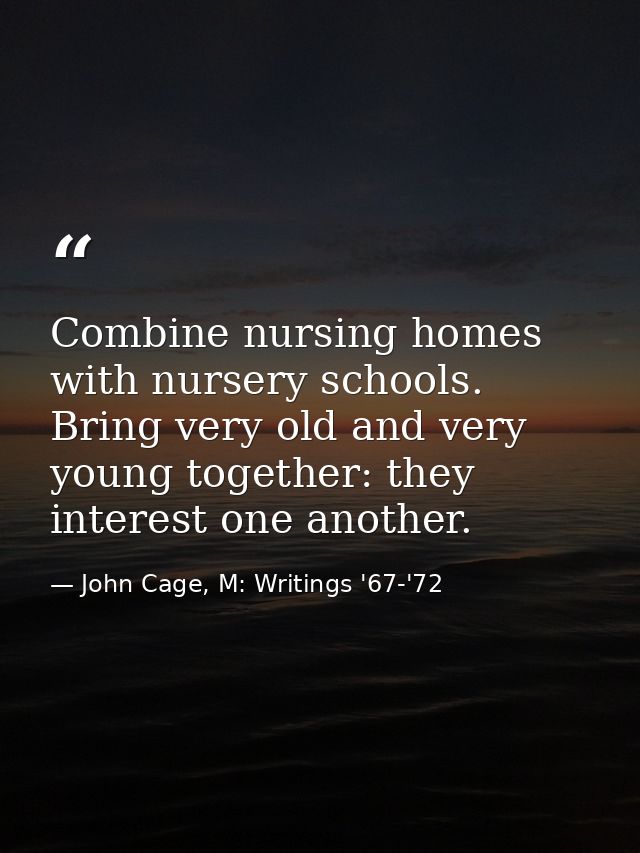 Combine nursing homes with nursery schools. Bring very old and very young together: they interest one another. — John Cage, M: Writings '67-'72
