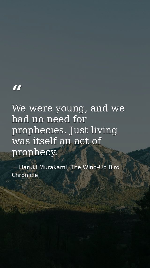 We were young, and we had no need for prophecies. Just living was itself an act of prophecy. — Haruki Murakami, The Wind-Up Bird Chronicle