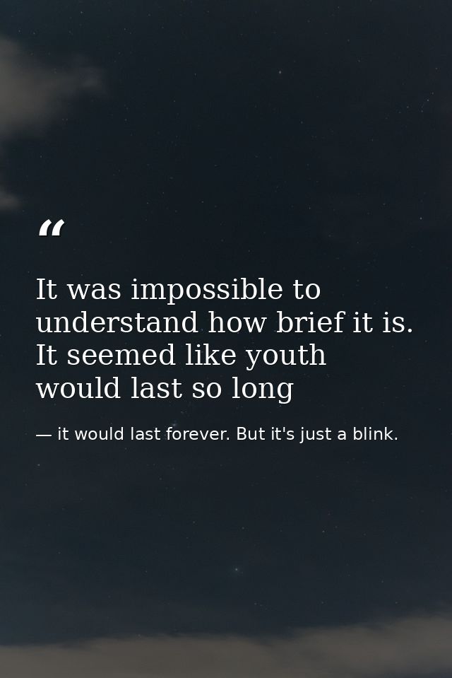 It was impossible to understand how brief it is. It seemed like youth would last so long — it would last forever. But it's just a blink.