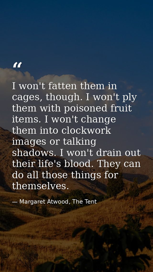 I won't fatten them in cages, though. I won't ply them with poisoned fruit items. I won't change them into clockwork ima — Margaret Atwood, The Tent
