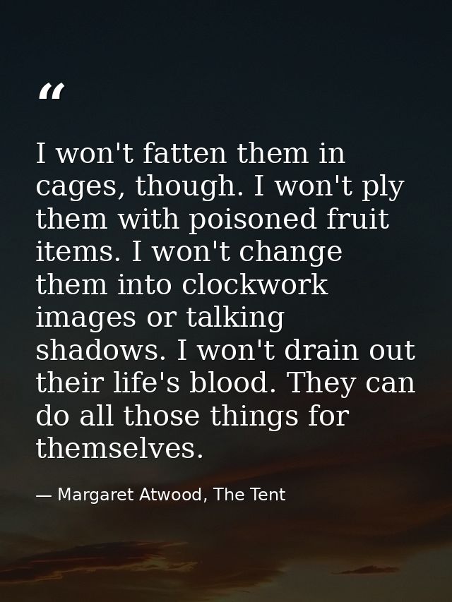 I won't fatten them in cages, though. I won't ply them with poisoned fruit items. I won't change them into clockwork ima — Margaret Atwood, The Tent