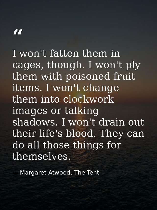I won't fatten them in cages, though. I won't ply them with poisoned fruit items. I won't change them into clockwork ima — Margaret Atwood, The Tent