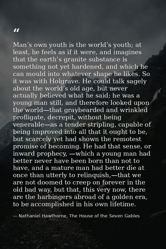 Man’s own youth is the world’s youth; at least, he feels as if it were, and imagines that the earth’s granite substance  — Nathaniel Hawthorne, The House of the Seven Gables