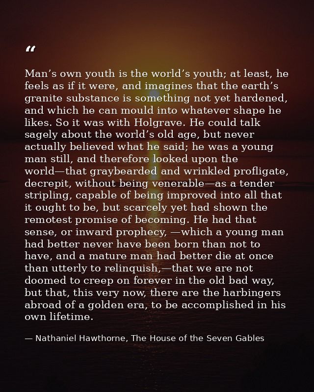 Man’s own youth is the world’s youth; at least, he feels as if it were, and imagines that the earth’s granite substance  — Nathaniel Hawthorne, The House of the Seven Gables