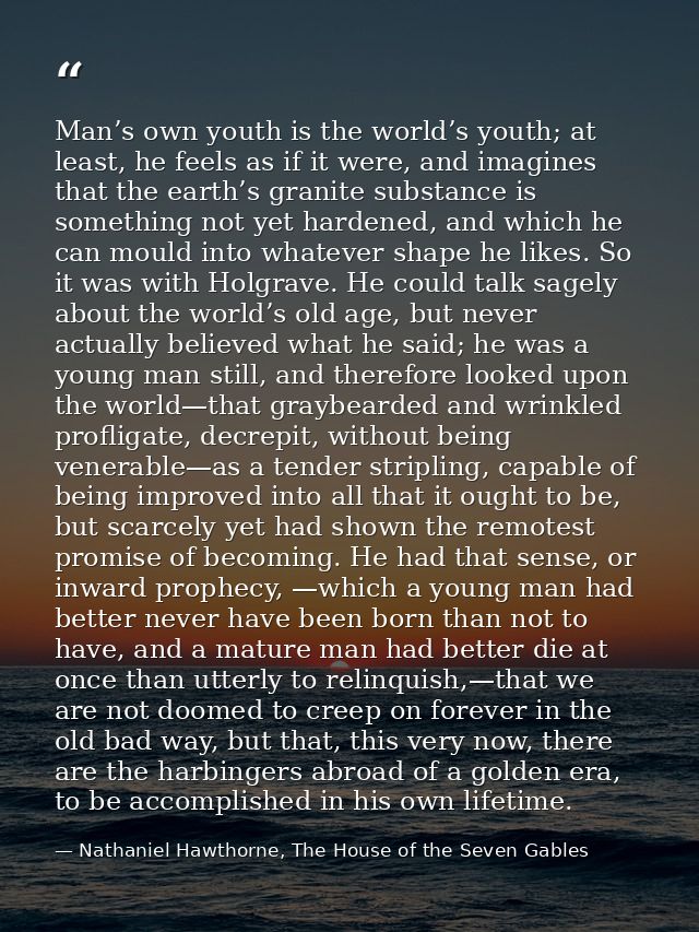 Man’s own youth is the world’s youth; at least, he feels as if it were, and imagines that the earth’s granite substance  — Nathaniel Hawthorne, The House of the Seven Gables