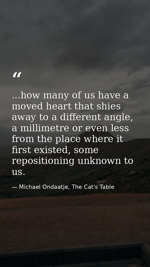 ...how many of us have a moved heart that shies away to a different angle, a millimetre or even less from the place wher — Michael Ondaatje, The Cat's Table