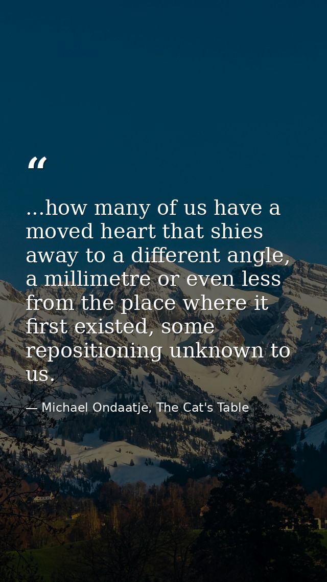 ...how many of us have a moved heart that shies away to a different angle, a millimetre or even less from the place wher — Michael Ondaatje, The Cat's Table