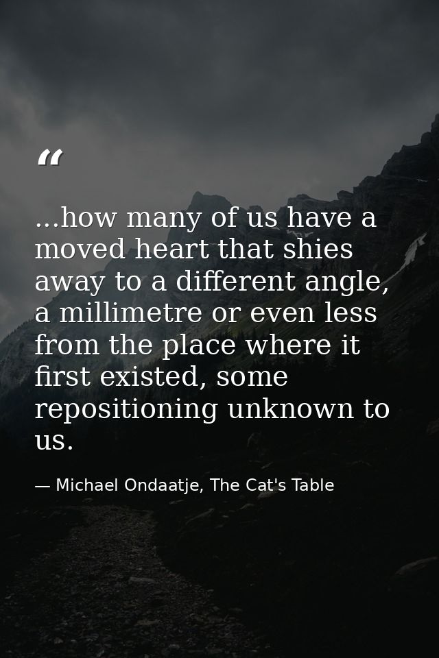 ...how many of us have a moved heart that shies away to a different angle, a millimetre or even less from the place wher — Michael Ondaatje, The Cat's Table