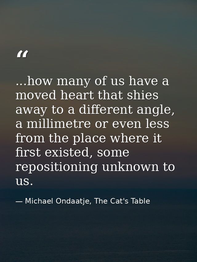 ...how many of us have a moved heart that shies away to a different angle, a millimetre or even less from the place wher — Michael Ondaatje, The Cat's Table