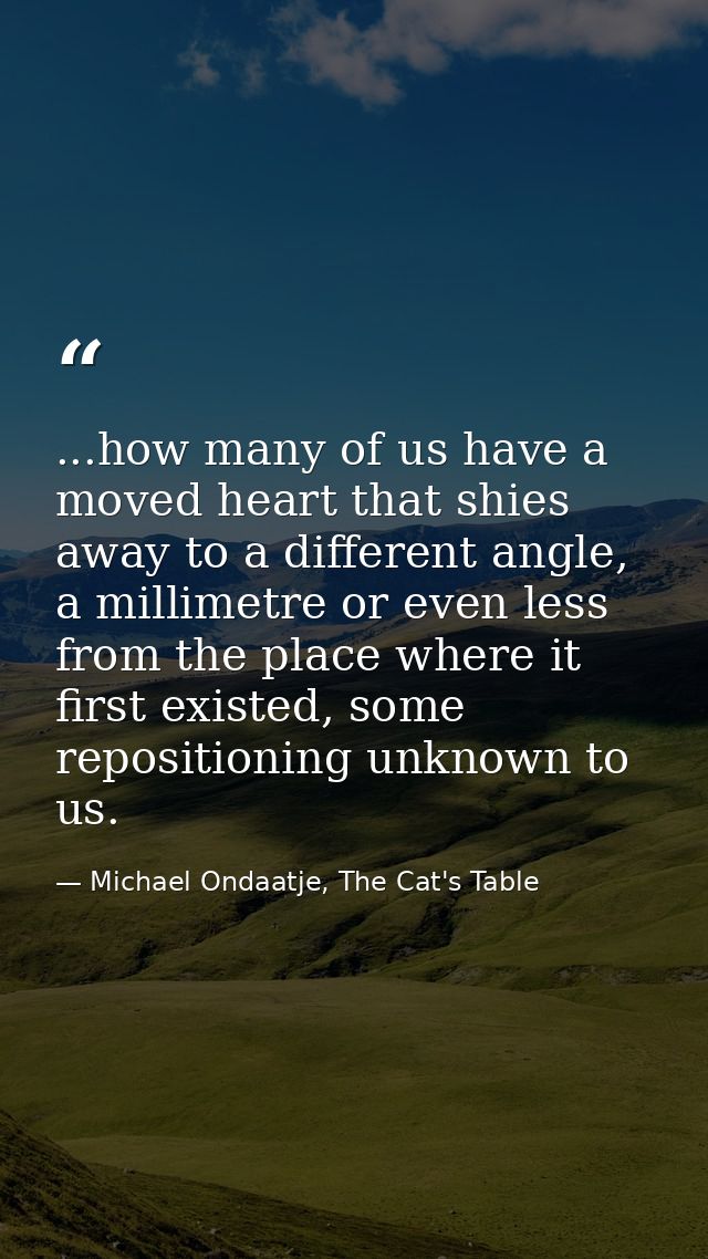 ...how many of us have a moved heart that shies away to a different angle, a millimetre or even less from the place wher — Michael Ondaatje, The Cat's Table