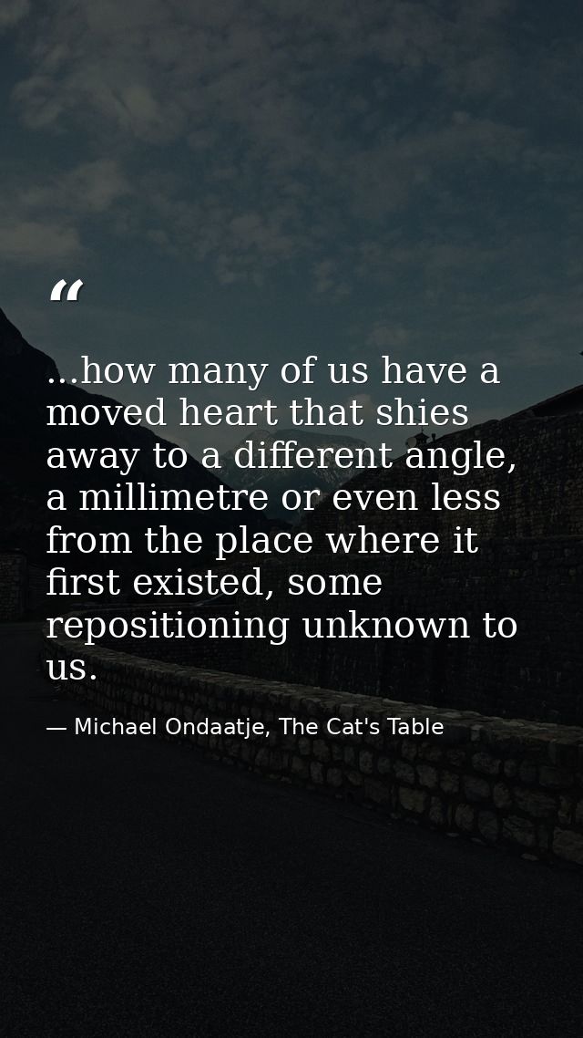 ...how many of us have a moved heart that shies away to a different angle, a millimetre or even less from the place wher — Michael Ondaatje, The Cat's Table